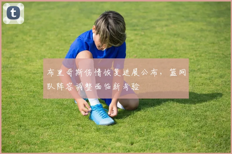 布里奇斯伤情恢复进展公布，篮网队阵容调整面临新考验
