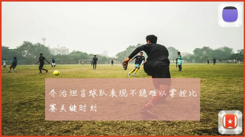 乔治坦言球队表现不稳难以掌控比赛关键时刻