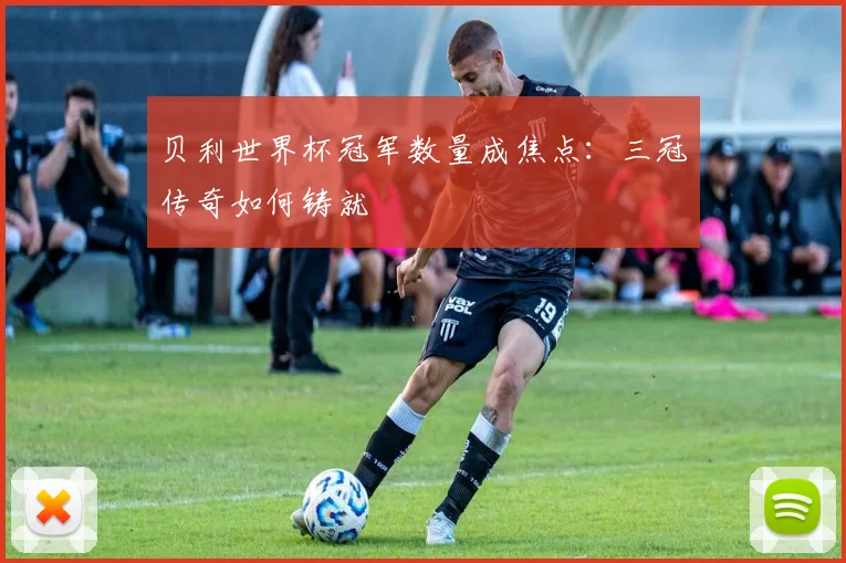 贝利世界杯冠军数量成焦点：三冠传奇如何铸就