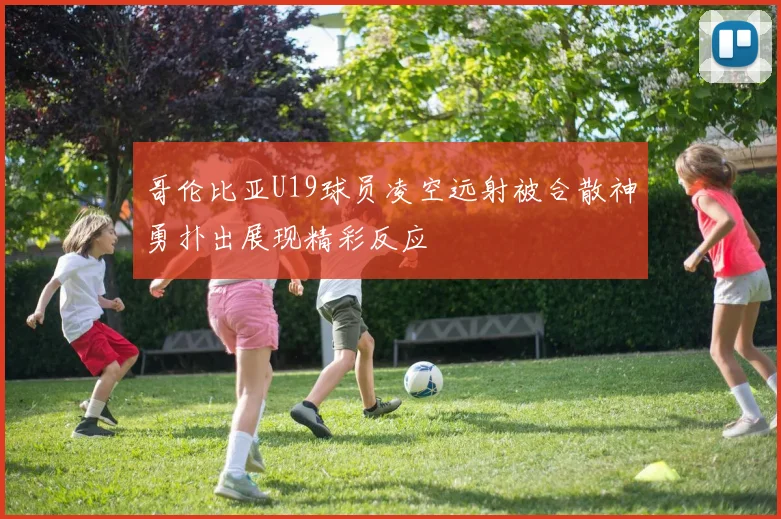 哥伦比亚U19球员凌空远射被合散神勇扑出展现精彩反应