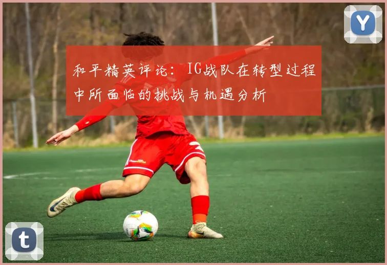 和平精英评论：IG战队在转型过程中所面临的挑战与机遇分析